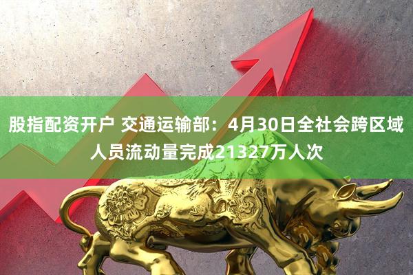 股指配资开户 交通运输部：4月30日全社会跨区域人员流动量完成21327万人次