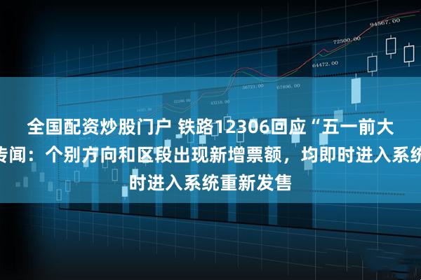 全国配资炒股门户 铁路12306回应“五一前大量放票”传闻：个别方向和区段出现新增票额，均即时进入系统重新发售