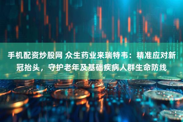 手机配资炒股网 众生药业来瑞特韦：精准应对新冠抬头，守护老年及基础疾病人群生命防线