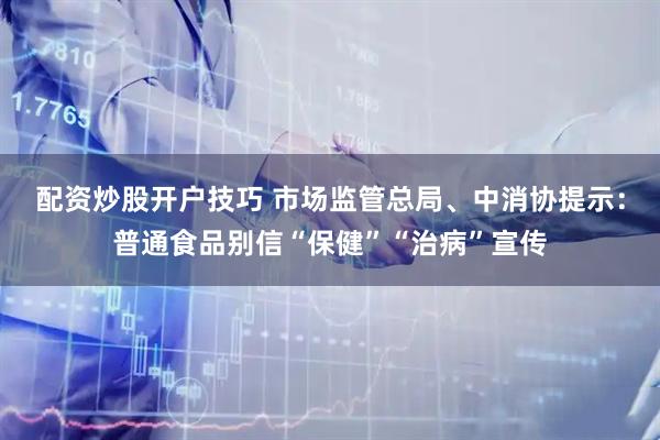 配资炒股开户技巧 市场监管总局、中消协提示：普通食品别信“保健”“治病”宣传