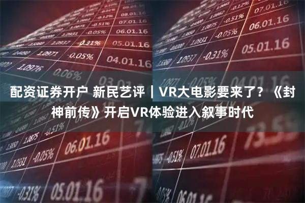 配资证券开户 新民艺评｜VR大电影要来了？《封神前传》开启VR体验进入叙事时代