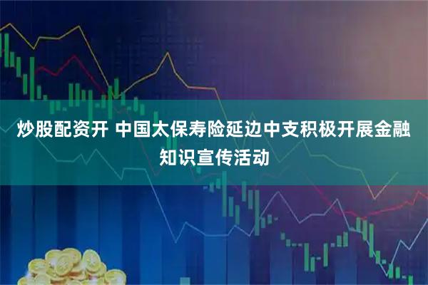 炒股配资开 中国太保寿险延边中支积极开展金融知识宣传活动