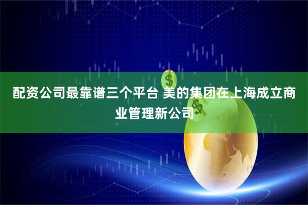 配资公司最靠谱三个平台 美的集团在上海成立商业管理新公司