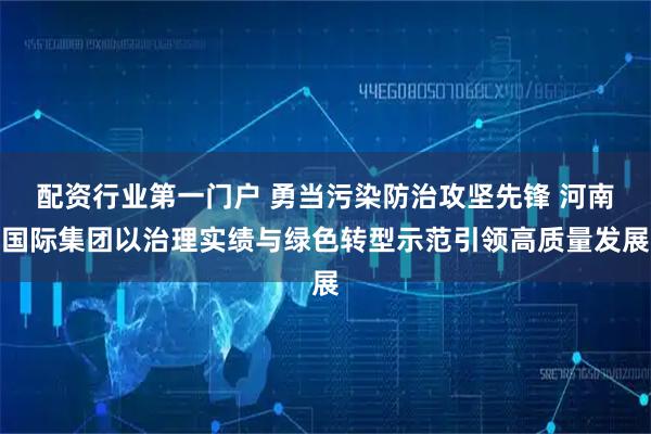 配资行业第一门户 勇当污染防治攻坚先锋 河南国际集团以治理实绩与绿色转型示范引领高质量发展