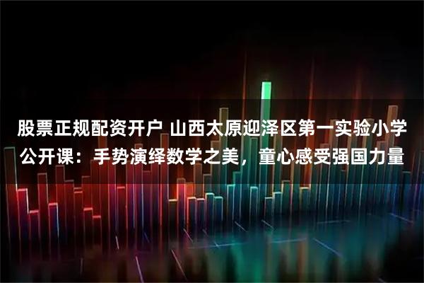 股票正规配资开户 山西太原迎泽区第一实验小学公开课：手势演绎数学之美，童心感受强国力量