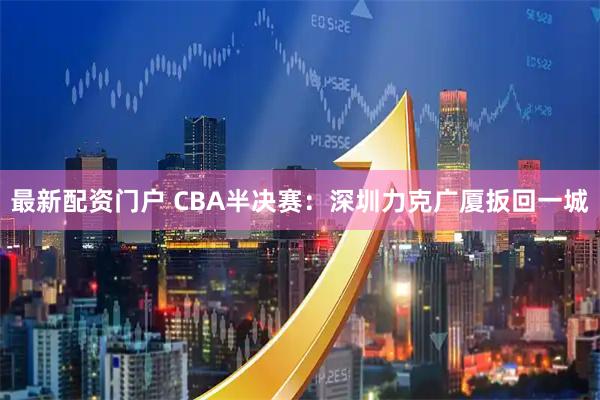 最新配资门户 CBA半决赛：深圳力克广厦扳回一城
