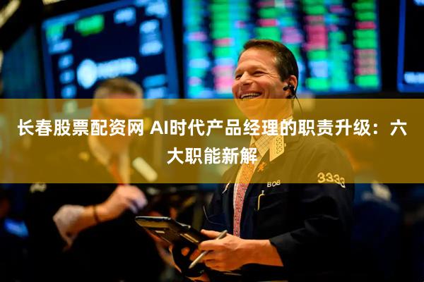 长春股票配资网 AI时代产品经理的职责升级：六大职能新解